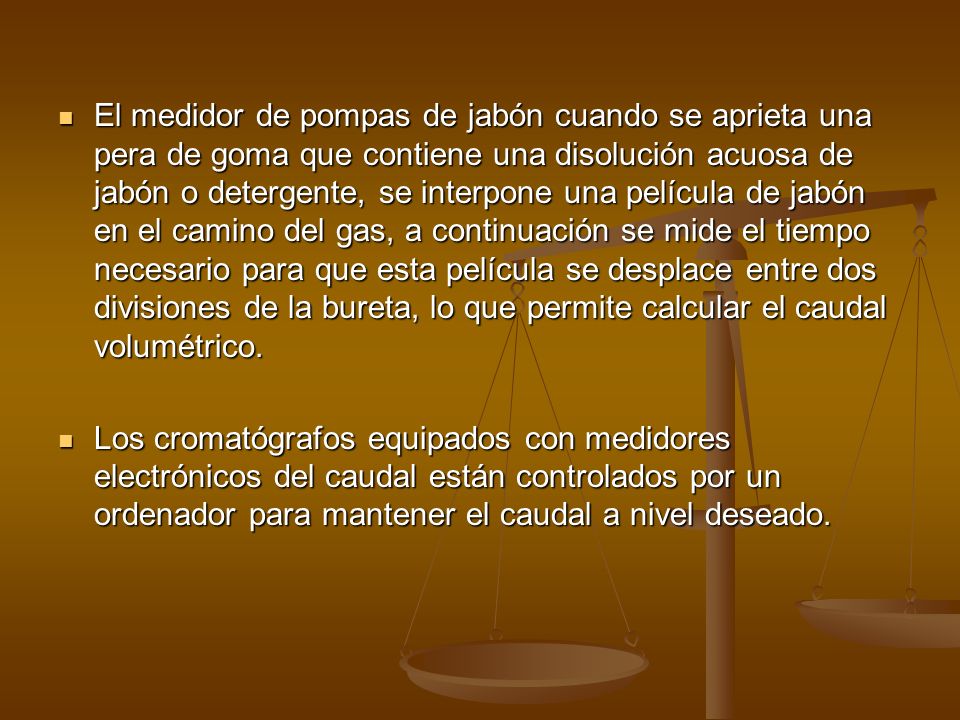 El medidor de pompas de jabón cuando se aprieta una pera de goma que contiene una disolución acuosa de jabón o detergente, se interpone una película de jabón en el camino del gas, a continuación se mide el tiempo necesario para que esta película se desplace entre dos divisiones de la bureta, lo que permite calcular el caudal volumétrico.