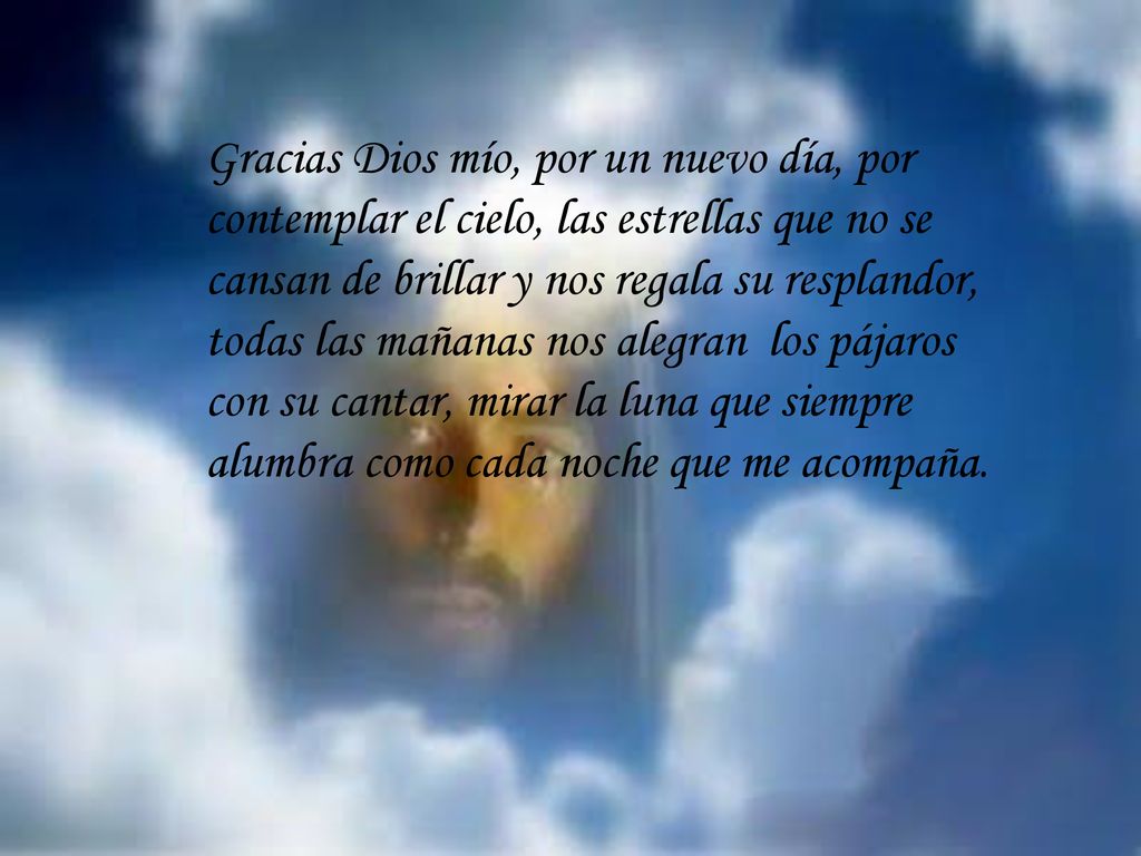 Gracias Dios mío, por un nuevo día, por contemplar el cielo, las estrellas que no se cansan de brillar y nos regala su resplandor, todas las mañanas nos alegran los pájaros con su cantar, mirar la luna que siempre alumbra como cada noche que me acompaña.