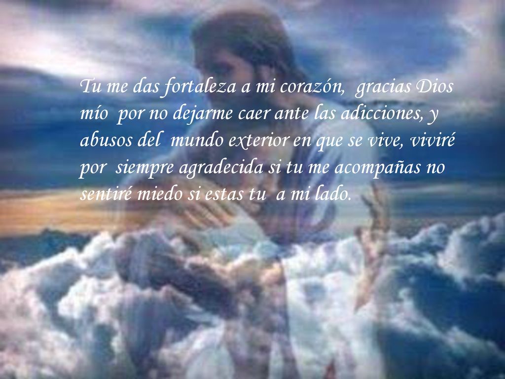 Tu me das fortaleza a mi corazón, gracias Dios mío por no dejarme caer ante las adicciones, y abusos del mundo exterior en que se vive, viviré por siempre agradecida si tu me acompañas no sentiré miedo si estas tu a mi lado.