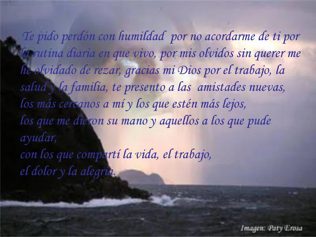 Te pido perdón con humildad por no acordarme de ti por la rutina diaria en que vivo, por mis olvidos sin querer me he olvidado de rezar, gracias mi Dios por el trabajo, la salud y la familia, te presento a las amistades nuevas, los más cercanos a mí y los que estén más lejos, los que me dieron su mano y aquellos a los que pude ayudar, con los que compartí la vida, el trabajo, el dolor y la alegría.