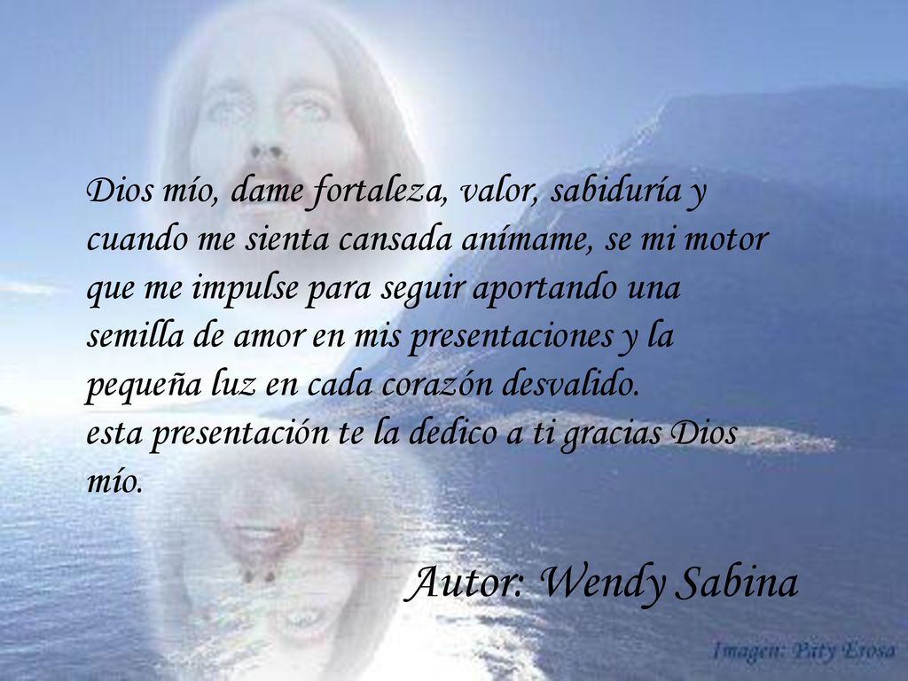 Dios mío, dame fortaleza, valor, sabiduría y cuando me sienta cansada anímame, se mi motor que me impulse para seguir aportando una semilla de amor en mis presentaciones y la pequeña luz en cada corazón desvalido.