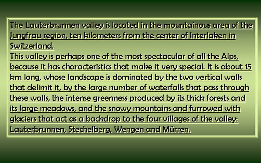 The Lauterbrunnen valley is located in the mountainous area of the Jungfrau region, ten kilometers from the center of Interlaken in Switzerland.
