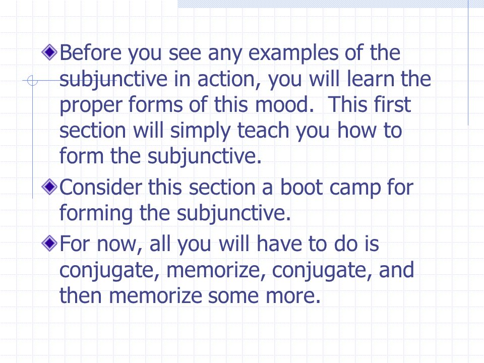 Before you see any examples of the subjunctive in action, you will learn the proper forms of this mood. This first section will simply teach you how to form the subjunctive.