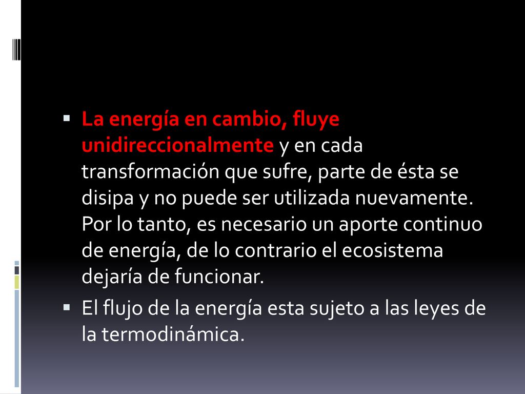 La energía en cambio, fluye unidireccionalmente y en cada transformación que sufre, parte de ésta se disipa y no puede ser utilizada nuevamente. Por lo tanto, es necesario un aporte continuo de energía, de lo contrario el ecosistema dejaría de funcionar.