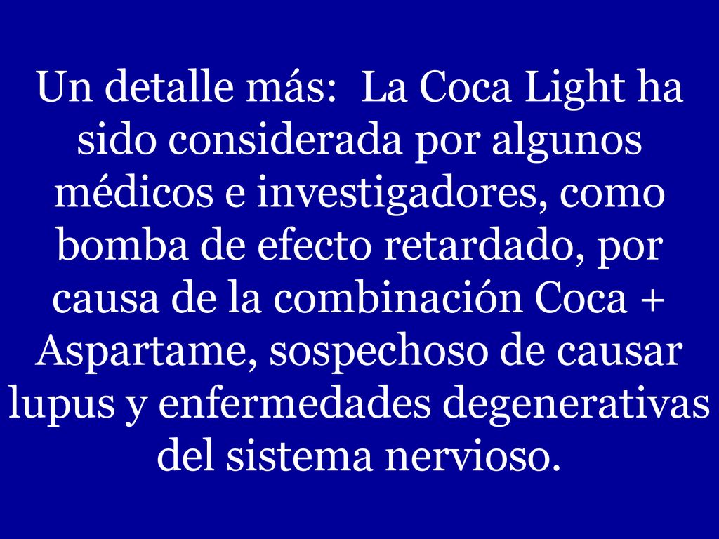 Un detalle más: La Coca Light ha sido considerada por algunos médicos e investigadores, como bomba de efecto retardado, por causa de la combinación Coca + Aspartame, sospechoso de causar lupus y enfermedades degenerativas del sistema nervioso.