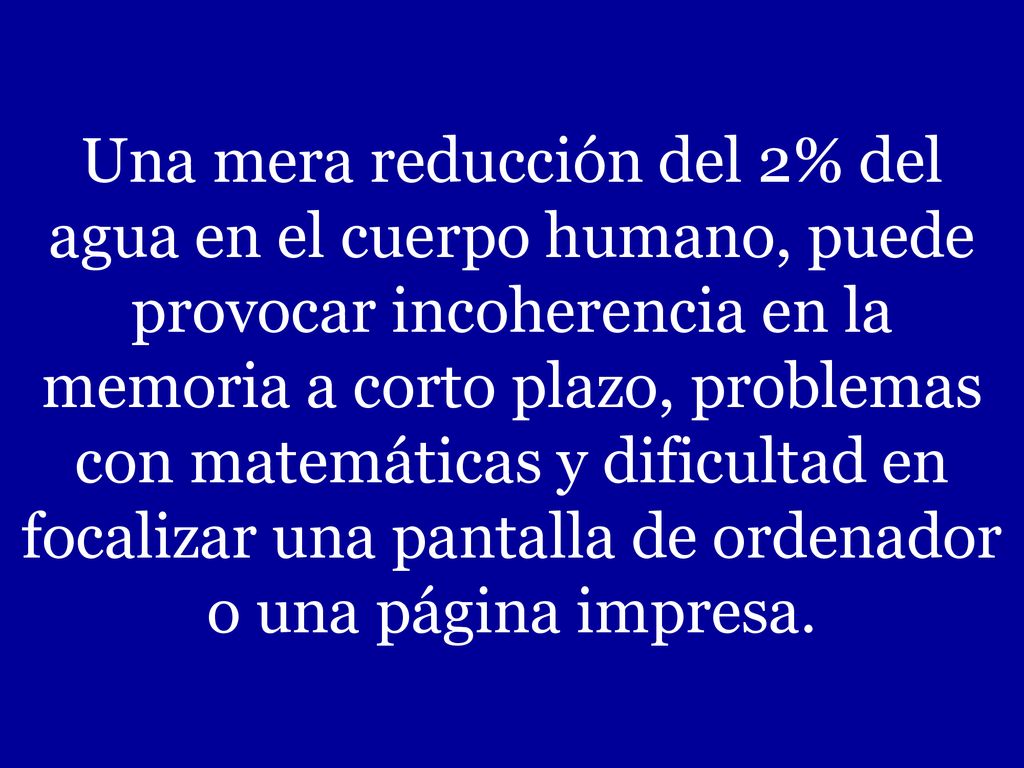 Una mera reducción del 2% del agua en el cuerpo humano, puede provocar incoherencia en la memoria a corto plazo, problemas con matemáticas y dificultad en focalizar una pantalla de ordenador o una página impresa.