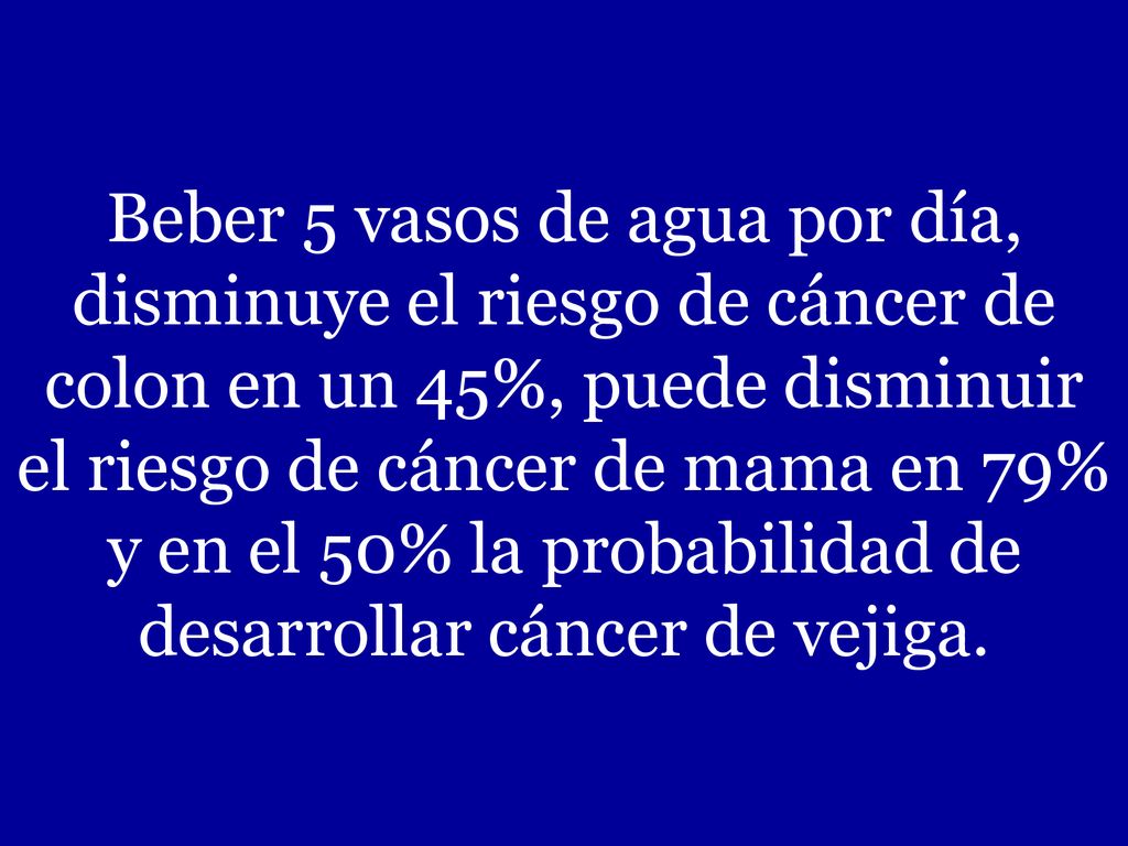 Beber 5 vasos de agua por día, disminuye el riesgo de cáncer de colon en un 45%, puede disminuir el riesgo de cáncer de mama en 79% y en el 50% la probabilidad de desarrollar cáncer de vejiga.