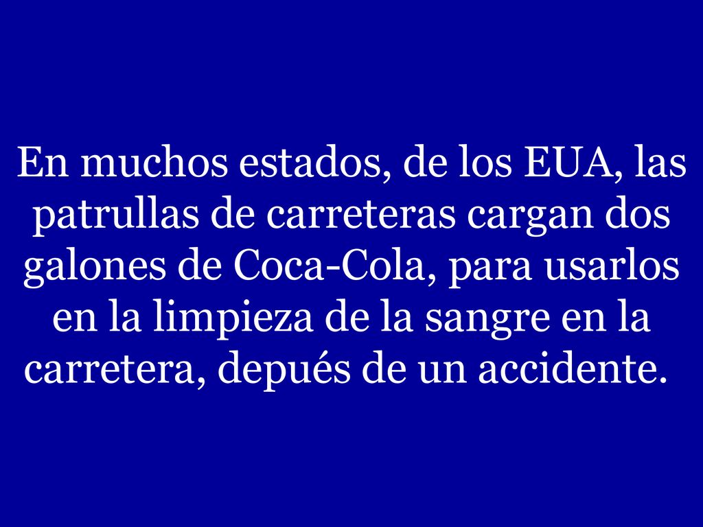 En muchos estados, de los EUA, las patrullas de carreteras cargan dos galones de Coca-Cola, para usarlos en la limpieza de la sangre en la carretera, depués de un accidente.