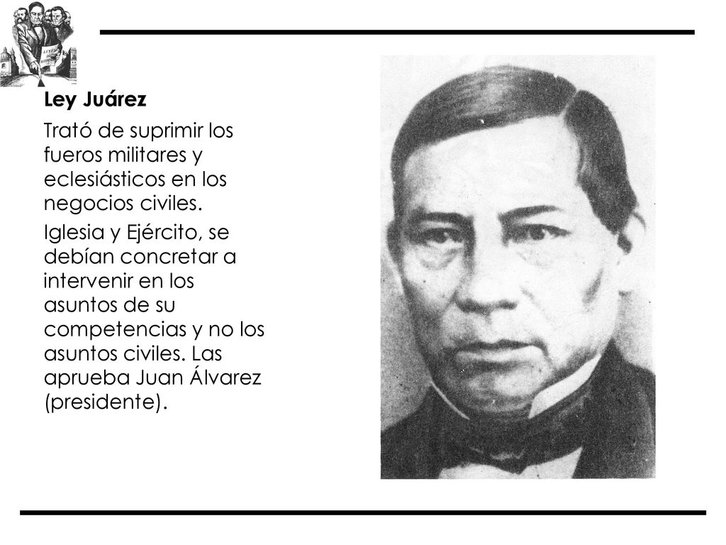 Ley Juárez Trató de suprimir los fueros militares y eclesiásticos en los negocios civiles.