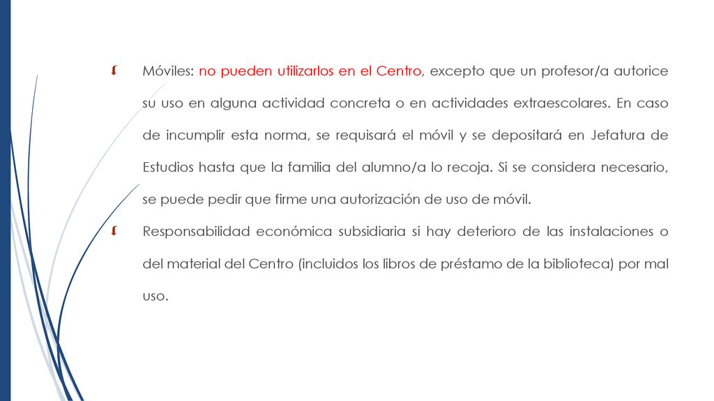 Móviles: no pueden utilizarlos en el Centro, excepto que un profesor/a autorice su uso en alguna actividad concreta o en actividades extraescolares. En caso de incumplir esta norma, se requisará el móvil y se depositará en Jefatura de Estudios hasta que la familia del alumno/a lo recoja. Si se considera necesario, se puede pedir que firme una autorización de uso de móvil.