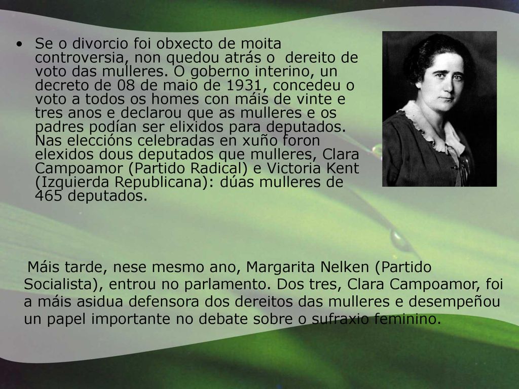 Se o divorcio foi obxecto de moita controversia, non quedou atrás o dereito de voto das mulleres. O goberno interino, un decreto de 08 de maio de 1931, concedeu o voto a todos os homes con máis de vinte e tres anos e declarou que as mulleres e os padres podían ser elixidos para deputados. Nas eleccións celebradas en xuño foron elexidos dous deputados que mulleres, Clara Campoamor (Partido Radical) e Victoria Kent (Izquierda Republicana): dúas mulleres de 465 deputados.