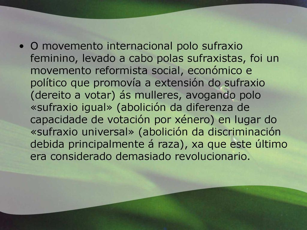 O movemento internacional polo sufraxio feminino, levado a cabo polas sufraxistas, foi un movemento reformista social, económico e político que promovía a extensión do sufraxio (dereito a votar) ás mulleres, avogando polo «sufraxio igual» (abolición da diferenza de capacidade de votación por xénero) en lugar do «sufraxio universal» (abolición da discriminación debida principalmente á raza), xa que este último era considerado demasiado revolucionario.