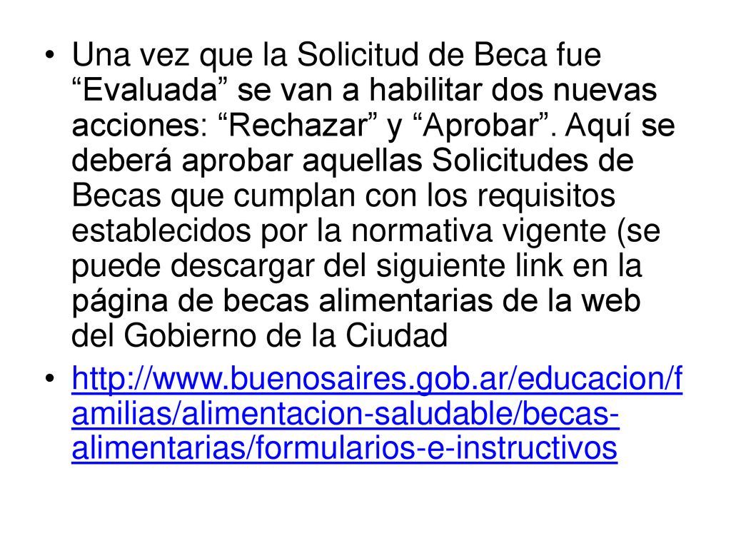 Una vez que la Solicitud de Beca fue Evaluada se van a habilitar dos nuevas acciones: Rechazar y Aprobar . Aquí se deberá aprobar aquellas Solicitudes de Becas que cumplan con los requisitos establecidos por la normativa vigente (se puede descargar del siguiente link en la página de becas alimentarias de la web del Gobierno de la Ciudad