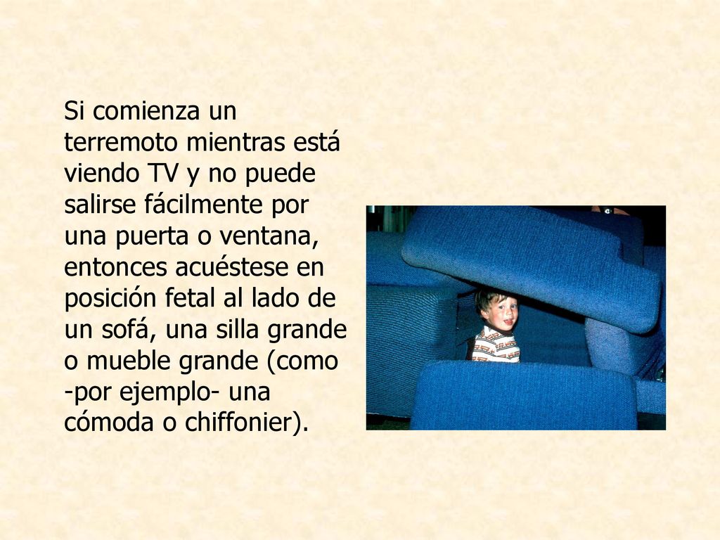 Si comienza un terremoto mientras está viendo TV y no puede salirse fácilmente por una puerta o ventana, entonces acuéstese en posición fetal al lado de un sofá, una silla grande o mueble grande (como -por ejemplo- una cómoda o chiffonier).