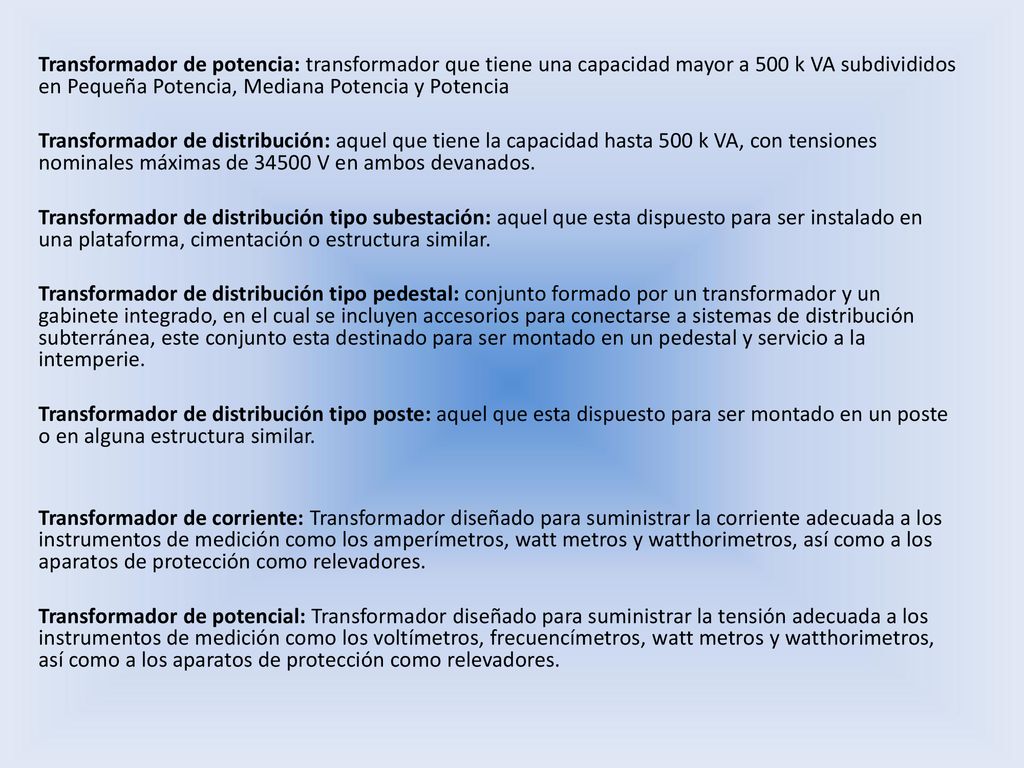 Transformador de potencia: transformador que tiene una capacidad mayor a 500 k VA subdivididos en Pequeña Potencia, Mediana Potencia y Potencia Transformador de distribución: aquel que tiene la capacidad hasta 500 k VA, con tensiones nominales máximas de V en ambos devanados.