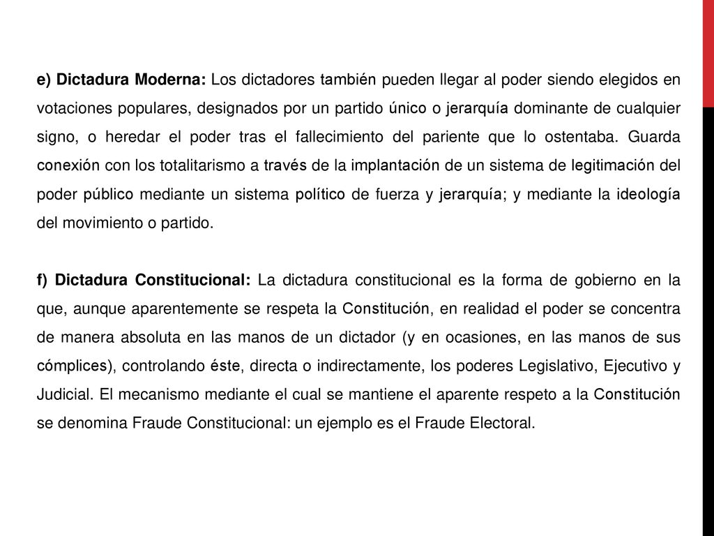 e) Dictadura Moderna: Los dictadores también pueden llegar al poder siendo elegidos en votaciones populares, designados por un partido único o jerarquía dominante de cualquier signo, o heredar el poder tras el fallecimiento del pariente que lo ostentaba. Guarda conexión con los totalitarismo a través de la implantación de un sistema de legitimación del poder público mediante un sistema político de fuerza y jerarquía; y mediante la ideología del movimiento o partido.