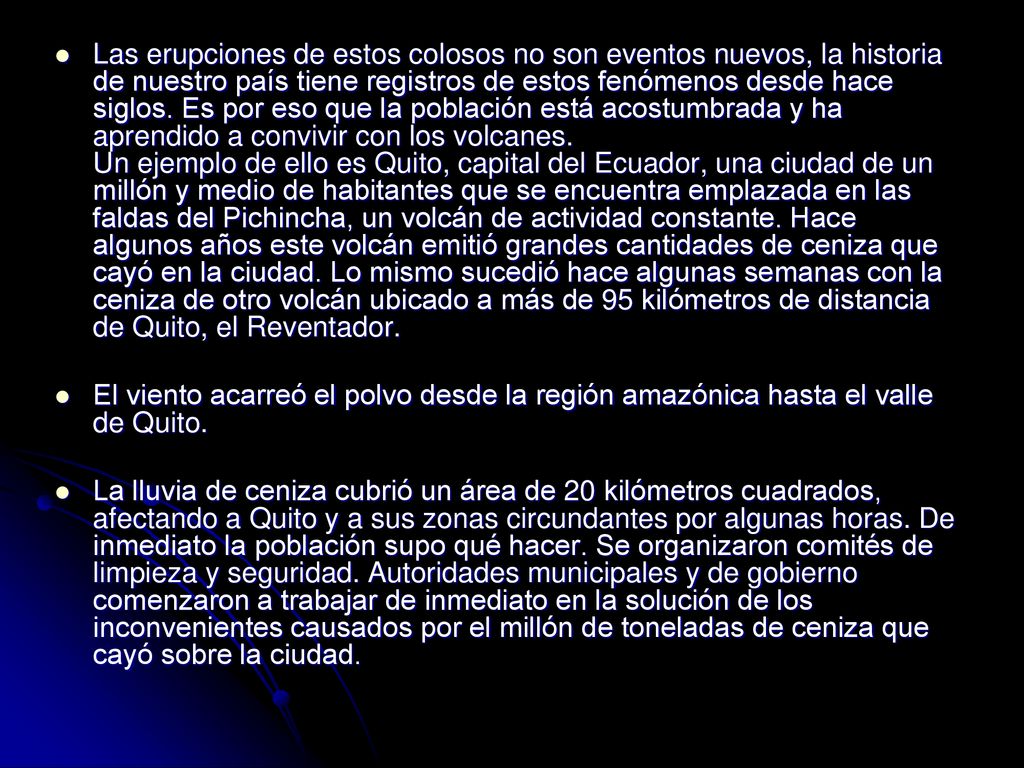 Las erupciones de estos colosos no son eventos nuevos, la historia de nuestro país tiene registros de estos fenómenos desde hace siglos. Es por eso que la población está acostumbrada y ha aprendido a convivir con los volcanes. Un ejemplo de ello es Quito, capital del Ecuador, una ciudad de un millón y medio de habitantes que se encuentra emplazada en las faldas del Pichincha, un volcán de actividad constante. Hace algunos años este volcán emitió grandes cantidades de ceniza que cayó en la ciudad. Lo mismo sucedió hace algunas semanas con la ceniza de otro volcán ubicado a más de 95 kilómetros de distancia de Quito, el Reventador.