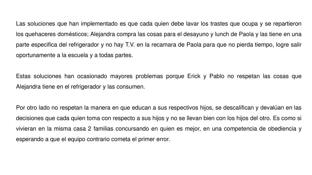 Las soluciones que han implementado es que cada quien debe lavar los trastes que ocupa y se repartieron los quehaceres domésticos; Alejandra compra las cosas para el desayuno y lunch de Paola y las tiene en una parte especifica del refrigerador y no hay T.V. en la recamara de Paola para que no pierda tiempo, logre salir oportunamente a la escuela y a todas partes.
