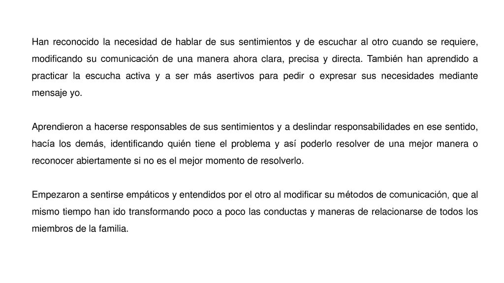 Han reconocido la necesidad de hablar de sus sentimientos y de escuchar al otro cuando se requiere, modificando su comunicación de una manera ahora clara, precisa y directa. También han aprendido a practicar la escucha activa y a ser más asertivos para pedir o expresar sus necesidades mediante mensaje yo.