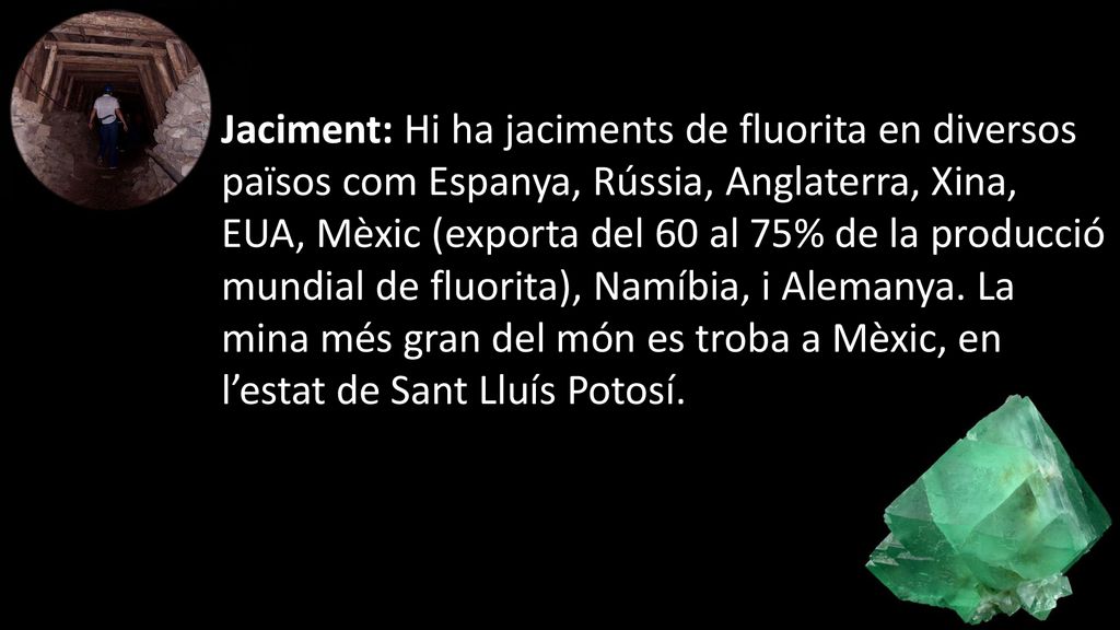 Jaciment: Hi ha jaciments de fluorita en diversos països com Espanya, Rússia, Anglaterra, Xina, EUA, Mèxic (exporta del 60 al 75% de la producció mundial de fluorita), Namíbia, i Alemanya.
