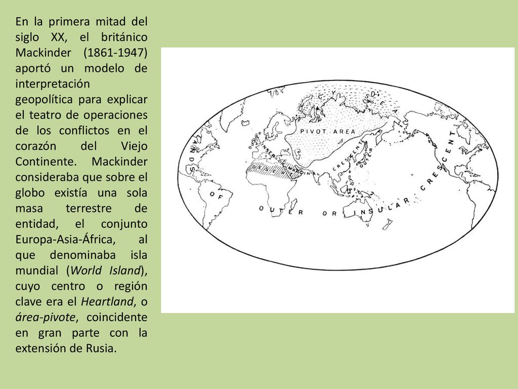 En la primera mitad del siglo XX, el británico Mackinder ( ) aportó un modelo de interpretación geopolítica para explicar el teatro de operaciones de los conflictos en el corazón del Viejo Continente.