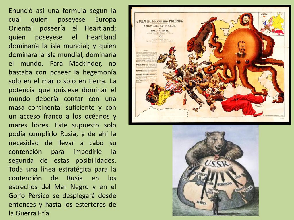 Enunció así una fórmula según la cual quién poseyese Europa Oriental poseería el Heartland; quien poseyese el Heartland dominaría la isla mundial; y quien dominara la isla mundial, dominaría el mundo.