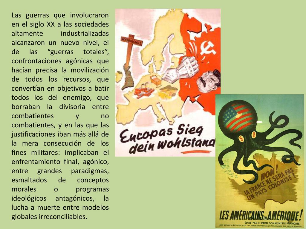 Las guerras que involucraron en el siglo XX a las sociedades altamente industrializadas alcanzaron un nuevo nivel, el de las guerras totales , confrontaciones agónicas que hacían precisa la movilización de todos los recursos, que convertían en objetivos a batir todos los del enemigo, que borraban la divisoria entre combatientes y no combatientes, y en las que las justificaciones iban más allá de la mera consecución de los fines militares: implicaban el enfrentamiento final, agónico, entre grandes paradigmas, esmaltados de conceptos morales o programas ideológicos antagónicos, la lucha a muerte entre modelos globales irreconciliables.