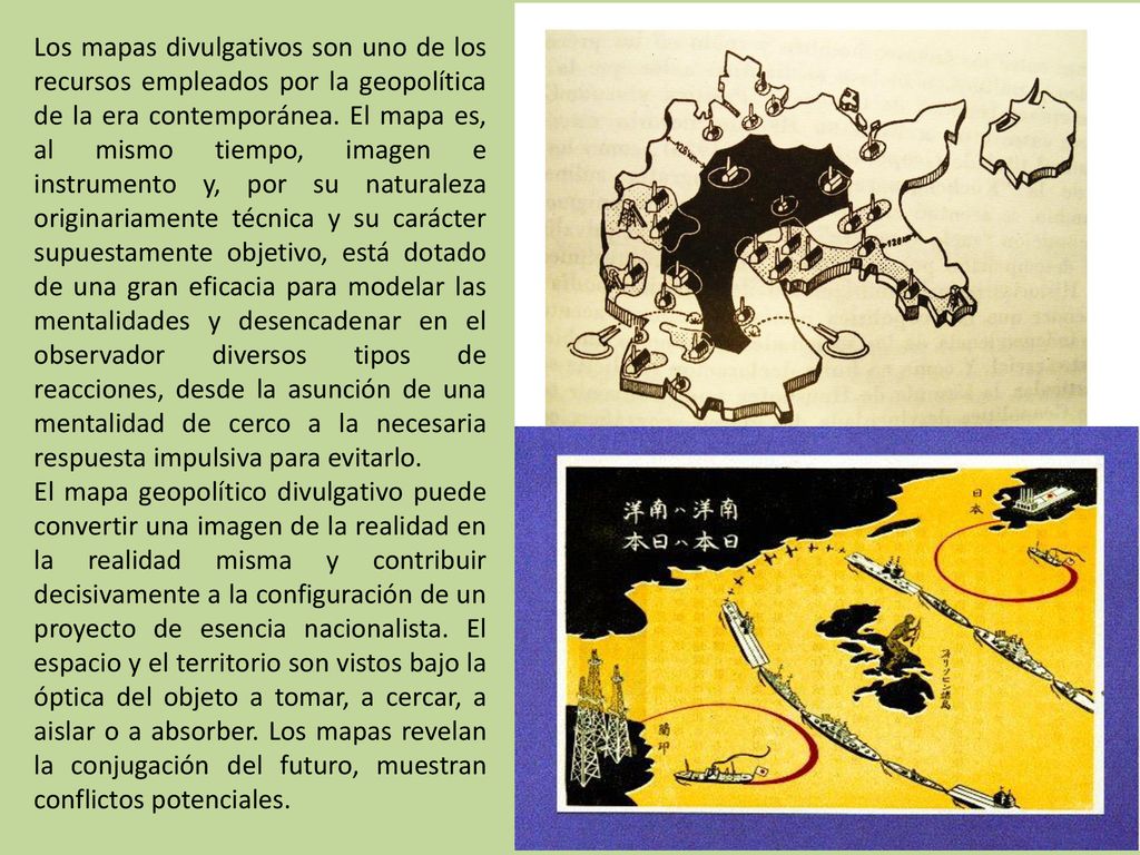 Los mapas divulgativos son uno de los recursos empleados por la geopolítica de la era contemporánea. El mapa es, al mismo tiempo, imagen e instrumento y, por su naturaleza originariamente técnica y su carácter supuestamente objetivo, está dotado de una gran eficacia para modelar las mentalidades y desencadenar en el observador diversos tipos de reacciones, desde la asunción de una mentalidad de cerco a la necesaria respuesta impulsiva para evitarlo.