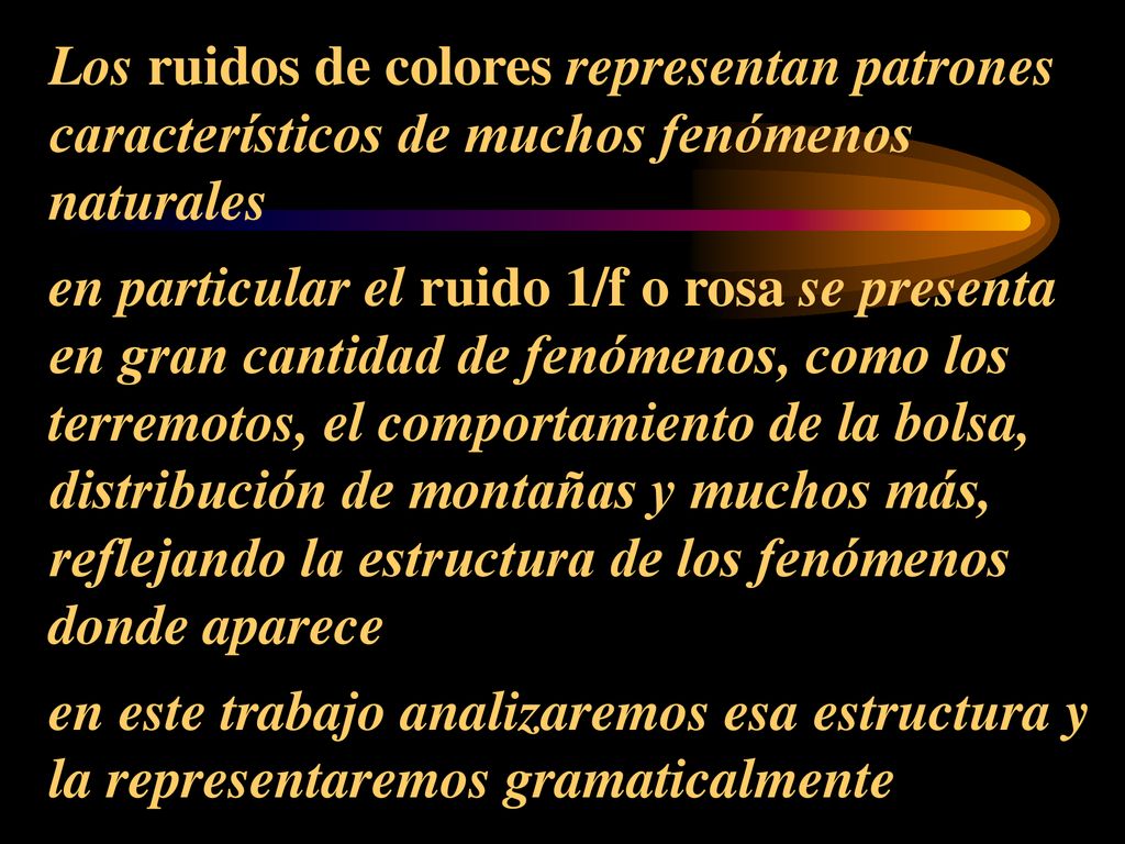 Los ruidos de colores representan patrones característicos de muchos fenómenos naturales en particular el ruido 1/f o rosa se presenta en gran cantidad de fenómenos, como los terremotos, el comportamiento de la bolsa, distribución de montañas y muchos más, reflejando la estructura de los fenómenos donde aparece en este trabajo analizaremos esa estructura y la representaremos gramaticalmente