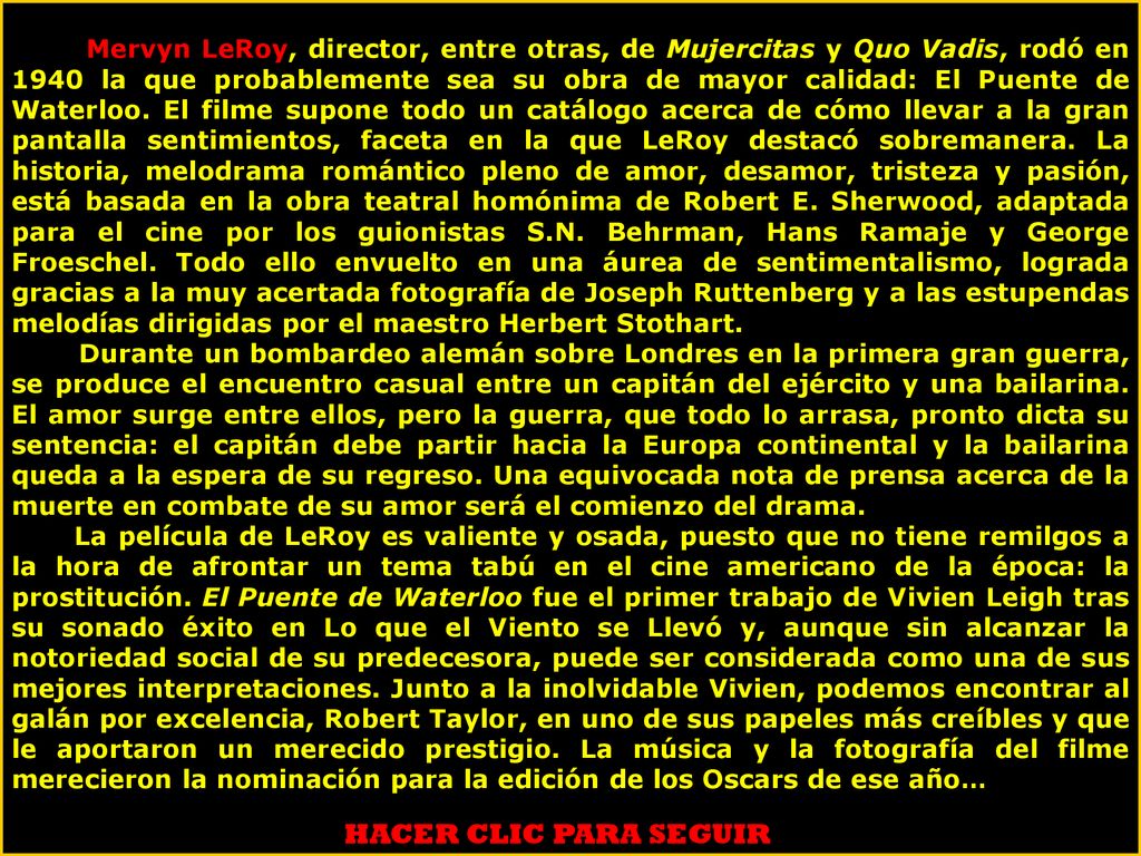 Mervyn LeRoy, director, entre otras, de Mujercitas y Quo Vadis, rodó en 1940 la que probablemente sea su obra de mayor calidad: El Puente de Waterloo. El filme supone todo un catálogo acerca de cómo llevar a la gran pantalla sentimientos, faceta en la que LeRoy destacó sobremanera. La historia, melodrama romántico pleno de amor, desamor, tristeza y pasión, está basada en la obra teatral homónima de Robert E. Sherwood, adaptada para el cine por los guionistas S.N. Behrman, Hans Ramaje y George Froeschel. Todo ello envuelto en una áurea de sentimentalismo, lograda gracias a la muy acertada fotografía de Joseph Ruttenberg y a las estupendas melodías dirigidas por el maestro Herbert Stothart.