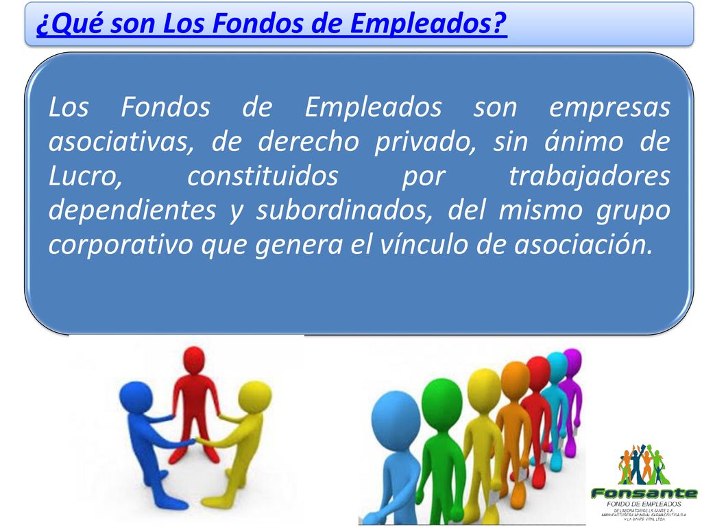 Los Fondos de Empleados son empresas asociativas, de derecho privado, sin ánimo de Lucro, constituidos por trabajadores dependientes y subordinados, del mismo grupo corporativo que genera el vínculo de asociación.