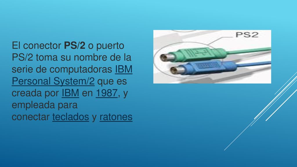 El conector PS/2 o puerto PS/2 toma su nombre de la serie de computadoras IBM Personal System/2 que es creada por IBM en 1987, y empleada para conectar teclados y ratones