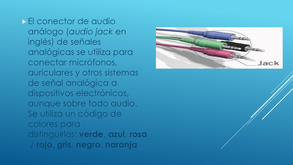 El conector de audio análogo (audio jack en inglés) de señales analógicas se utiliza para conectar micrófonos, auriculares y otros sistemas de señal analógica a dispositivos electrónicos, aunque sobre todo audio.
