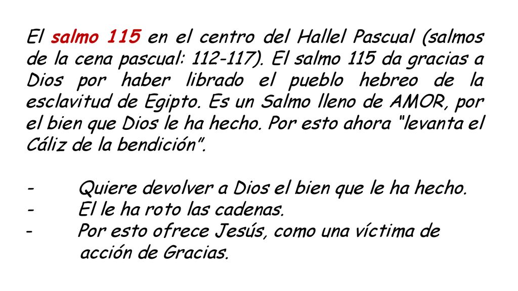 El salmo 115 en el centro del Hallel Pascual (salmos de la cena pascual: ). El salmo 115 da gracias a Dios por haber librado el pueblo hebreo de la esclavitud de Egipto. Es un Salmo lleno de AMOR, por el bien que Dios le ha hecho. Por esto ahora levanta el Cáliz de la bendición .