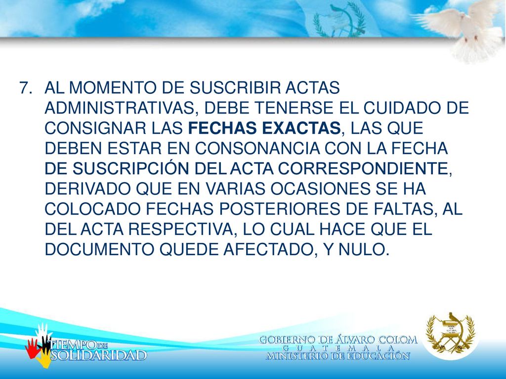 AL MOMENTO DE SUSCRIBIR ACTAS ADMINISTRATIVAS, DEBE TENERSE EL CUIDADO DE CONSIGNAR LAS FECHAS EXACTAS, LAS QUE DEBEN ESTAR EN CONSONANCIA CON LA FECHA DE SUSCRIPCIÓN DEL ACTA CORRESPONDIENTE, DERIVADO QUE EN VARIAS OCASIONES SE HA COLOCADO FECHAS POSTERIORES DE FALTAS, AL DEL ACTA RESPECTIVA, LO CUAL HACE QUE EL DOCUMENTO QUEDE AFECTADO, Y NULO.
