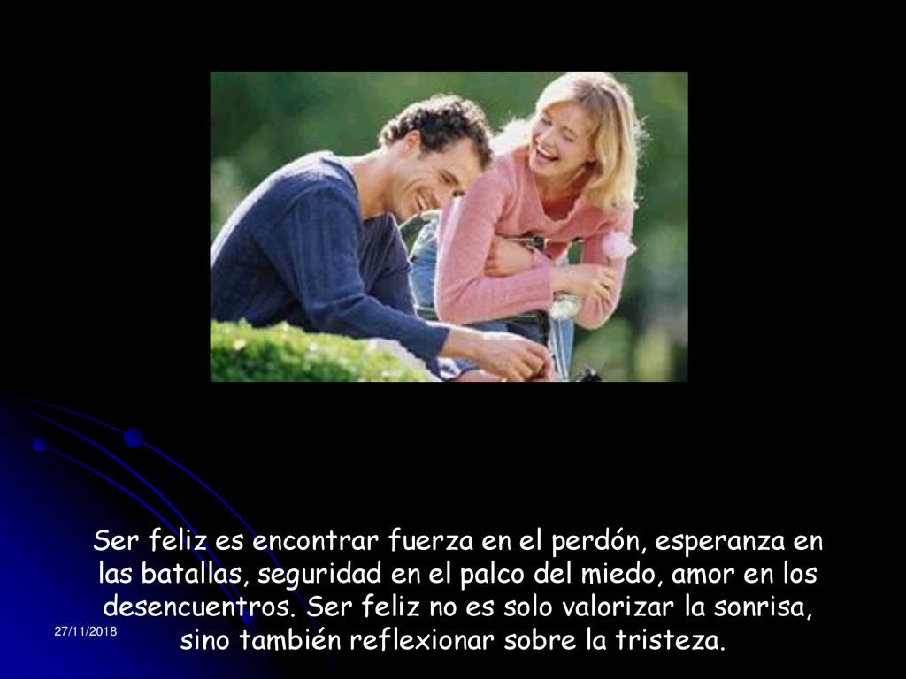 Ser feliz es encontrar fuerza en el perdón, esperanza en las batallas, seguridad en el palco del miedo, amor en los desencuentros. Ser feliz no es solo valorizar la sonrisa, sino también reflexionar sobre la tristeza.