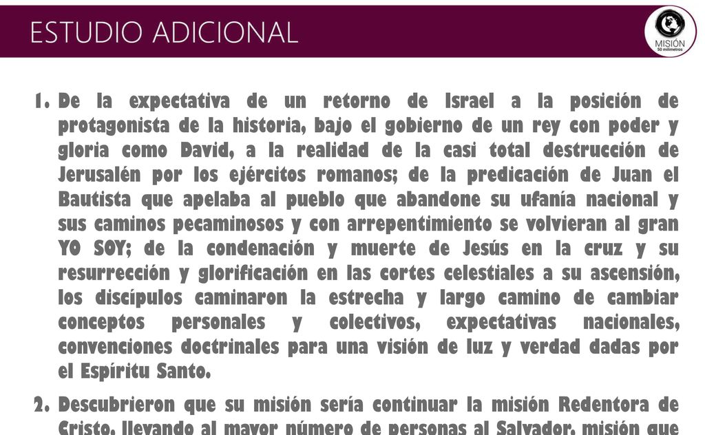 De la expectativa de un retorno de Israel a la posición de protagonista de la historia, bajo el gobierno de un rey con poder y gloria como David, a la realidad de la casi total destrucción de Jerusalén por los ejércitos romanos; de la predicación de Juan el Bautista que apelaba al pueblo que abandone su ufanía nacional y sus caminos pecaminosos y con arrepentimiento se volvieran al gran YO SOY; de la condenación y muerte de Jesús en la cruz y su resurrección y glorificación en las cortes celestiales a su ascensión, los discípulos caminaron la estrecha y largo camino de cambiar conceptos personales y colectivos, expectativas nacionales, convenciones doctrinales para una visión de luz y verdad dadas por el Espíritu Santo.