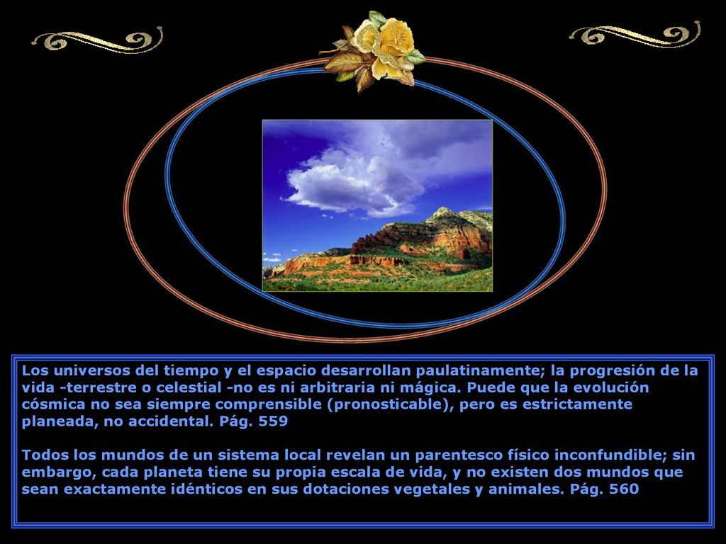 Los universos del tiempo y el espacio desarrollan paulatinamente; la progresión de la vida -terrestre o celestial -no es ni arbitraria ni mágica. Puede que la evolución cósmica no sea siempre comprensible (pronosticable), pero es estrictamente planeada, no accidental. Pág. 559