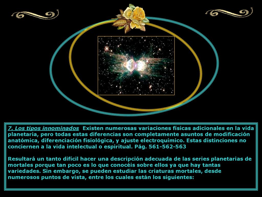 7. Los tipos innominados Existen numerosas variaciones físicas adicionales en la vida planetaria, pero todas estas diferencias son completamente asuntos de modificación anatómica, diferenciación fisiológica, y ajuste electroquímico. Estas distinciones no conciernen a la vida intelectual o espiritual. Pág