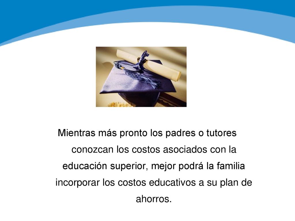 Mientras más pronto los padres o tutores conozcan los costos asociados con la educación superior, mejor podrá la familia incorporar los costos educativos a su plan de ahorros.
