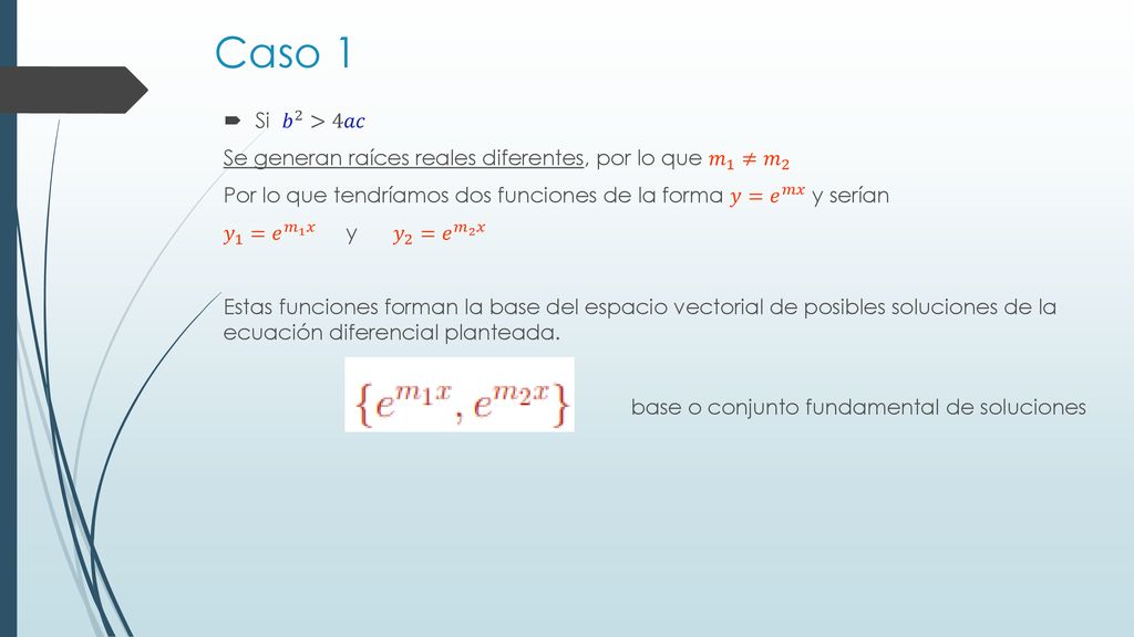 Caso 1 Si 𝑏 2 >4𝑎𝑐. Se generan raíces reales diferentes, por lo que 𝑚 1 ≠ 𝑚 2. Por lo que tendríamos dos funciones de la forma 𝑦= 𝑒 𝑚𝑥 y serían.