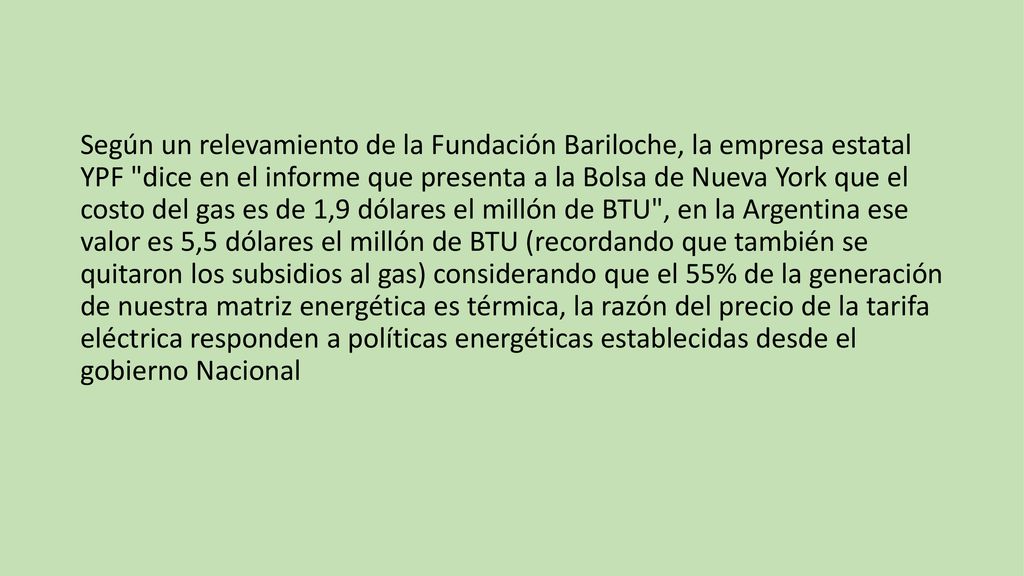 Según un relevamiento de la Fundación Bariloche, la empresa estatal YPF dice en el informe que presenta a la Bolsa de Nueva York que el costo del gas es de 1,9 dólares el millón de BTU , en la Argentina ese valor es 5,5 dólares el millón de BTU (recordando que también se quitaron los subsidios al gas) considerando que el 55% de la generación de nuestra matriz energética es térmica, la razón del precio de la tarifa eléctrica responden a políticas energéticas establecidas desde el gobierno Nacional