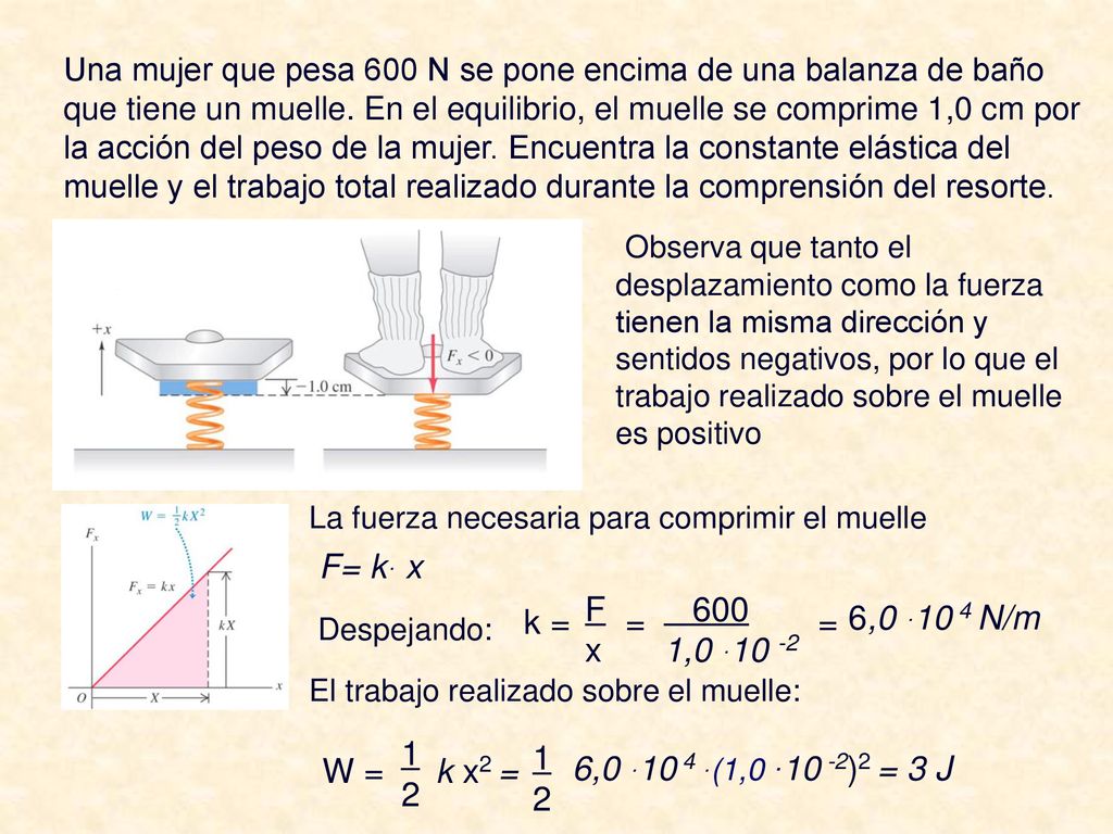 Una mujer que pesa 600 N se pone encima de una balanza de baño que tiene un muelle. En el equilibrio, el muelle se comprime 1,0 cm por la acción del peso de la mujer. Encuentra la constante elástica del muelle y el trabajo total realizado durante la comprensión del resorte.