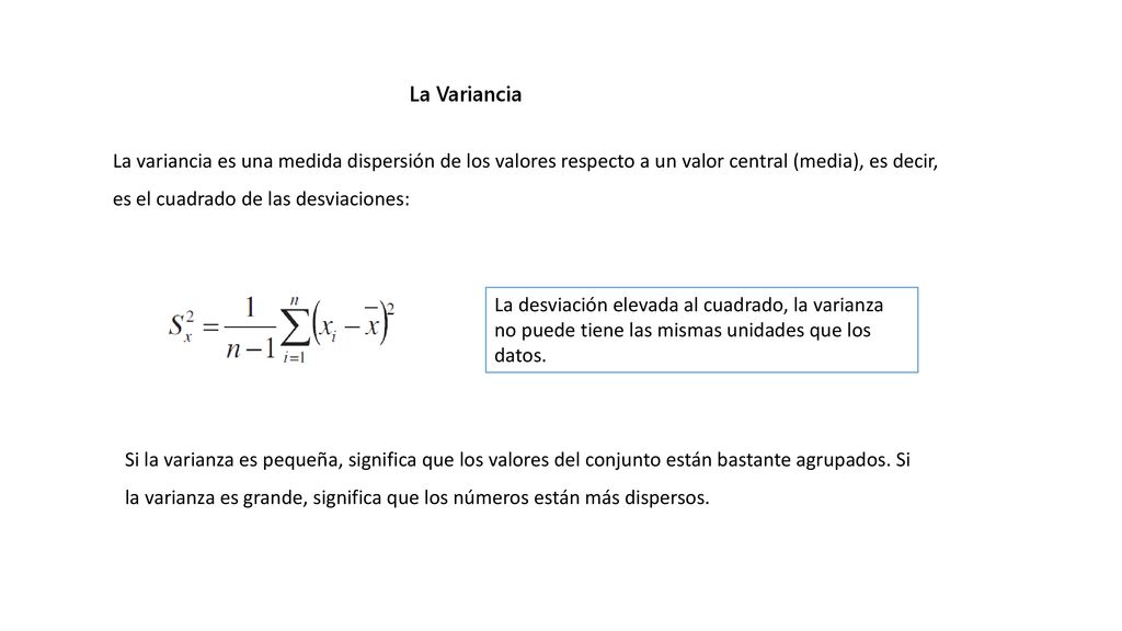 La Variancia La variancia es una medida dispersión de los valores respecto a un valor central (media), es decir, es el cuadrado de las desviaciones: