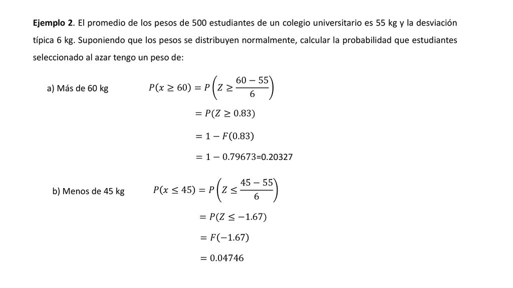 Ejemplo 2. El promedio de los pesos de 500 estudiantes de un colegio universitario es 55 kg y la desviación típica 6 kg. Suponiendo que los pesos se distribuyen normalmente, calcular la probabilidad que estudiantes seleccionado al azar tengo un peso de: