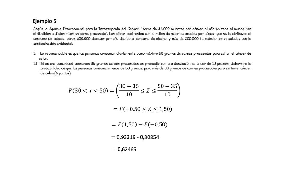 Ejemplo 5. 𝑃 30<𝑥<50 = 30−35 10 ≤𝑍≤ 50− =𝑃 −0,50≤𝑍≤1,50. =𝐹 1,50 −𝐹(−0,50) = 0, ,
