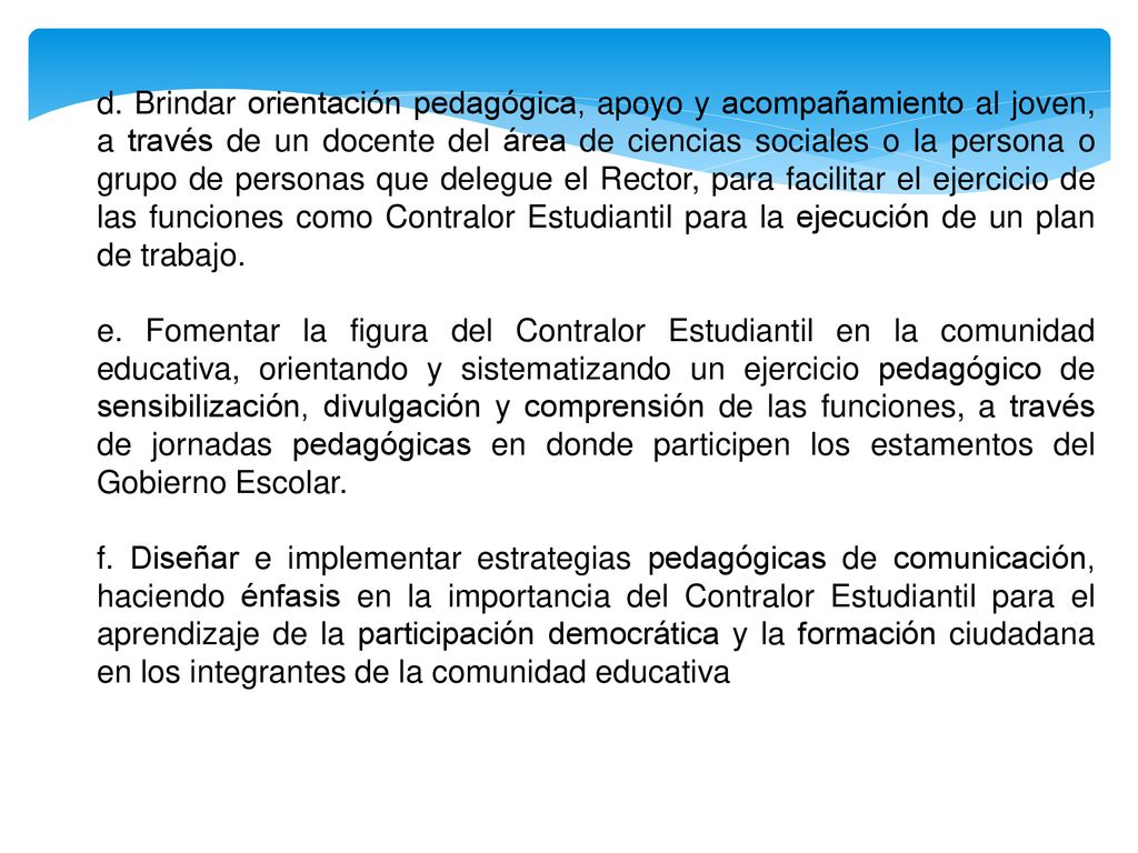 d. Brindar orientación pedagógica, apoyo y acompañamiento al joven, a través de un docente del área de ciencias sociales o la persona o grupo de personas que delegue el Rector, para facilitar el ejercicio de las funciones como Contralor Estudiantil para la ejecución de un plan de trabajo.