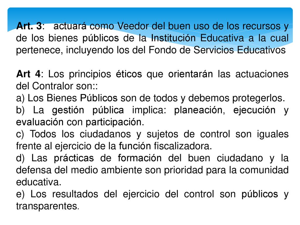 Art. 3: actuará como Veedor del buen uso de los recursos y de los bienes públicos de la Institución Educativa a la cual pertenece, incluyendo los del Fondo de Servicios Educativos
