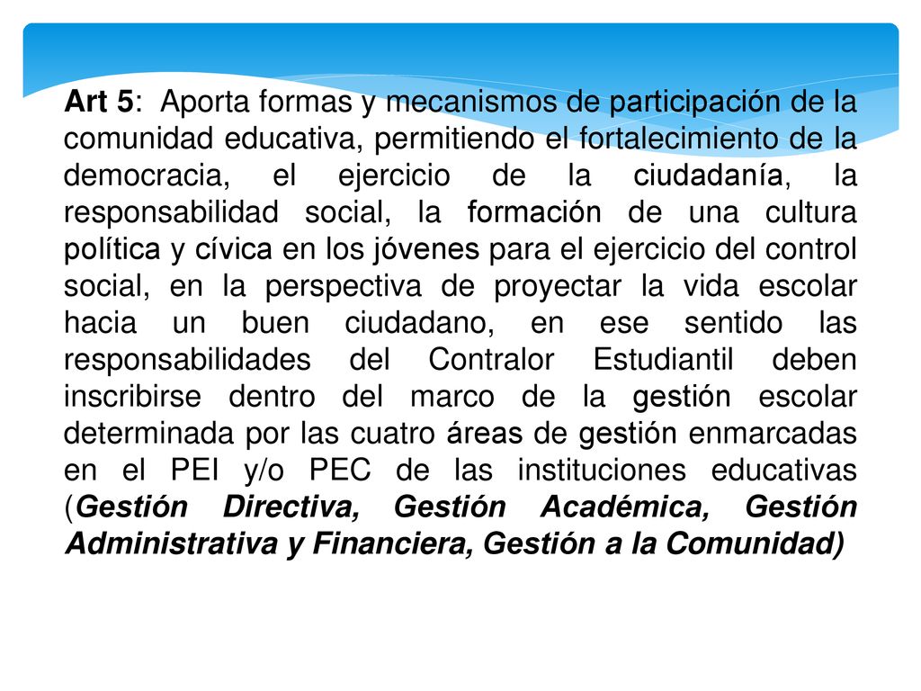 Art 5: Aporta formas y mecanismos de participación de la comunidad educativa, permitiendo el fortalecimiento de la democracia, el ejercicio de la ciudadanía, la responsabilidad social, la formación de una cultura política y cívica en los jóvenes para el ejercicio del control social, en la perspectiva de proyectar la vida escolar hacia un buen ciudadano, en ese sentido las responsabilidades del Contralor Estudiantil deben inscribirse dentro del marco de la gestión escolar determinada por las cuatro áreas de gestión enmarcadas en el PEI y/o PEC de las instituciones educativas (Gestión Directiva, Gestión Académica, Gestión Administrativa y Financiera, Gestión a la Comunidad)