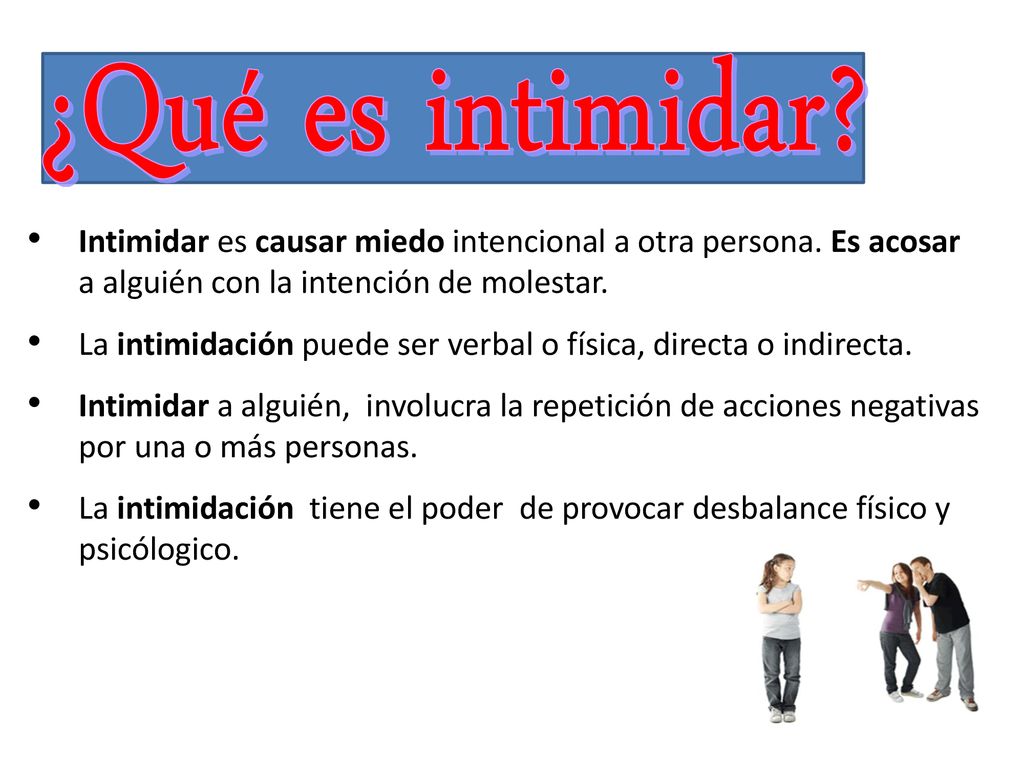 ¿Qué es intimidar Intimidar es causar miedo intencional a otra persona. Es acosar a alguién con la intención de molestar.